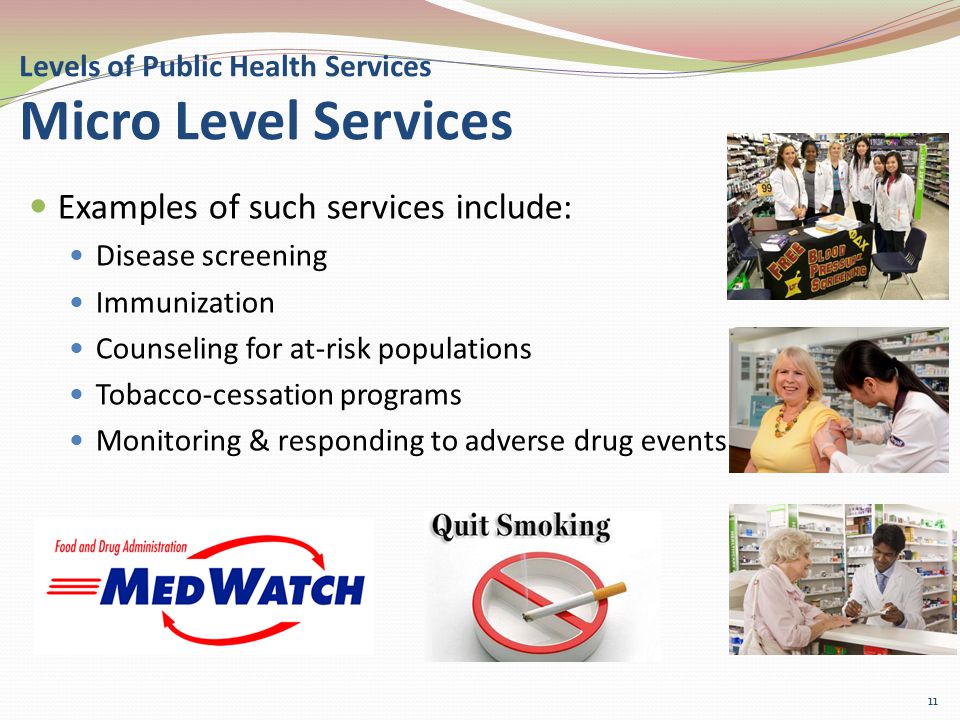 Levels of Public Health Services Micro Level Services Examples of such services include: Disease screening Immunization Counseling for at-risk populations Tobacco-cessation programs Monitoring & responding to adverse drug events 11
