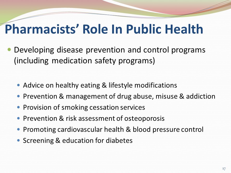 Pharmacists’ Role In Public Health Developing disease prevention and control programs (including medication safety programs) Advice on healthy eating & lifestyle modifications Prevention & management of drug abuse, misuse & addiction Provision of smoking cessation services Prevention & risk assessment of osteoporosis Promoting cardiovascular health & blood pressure control Screening & education for diabetes 17