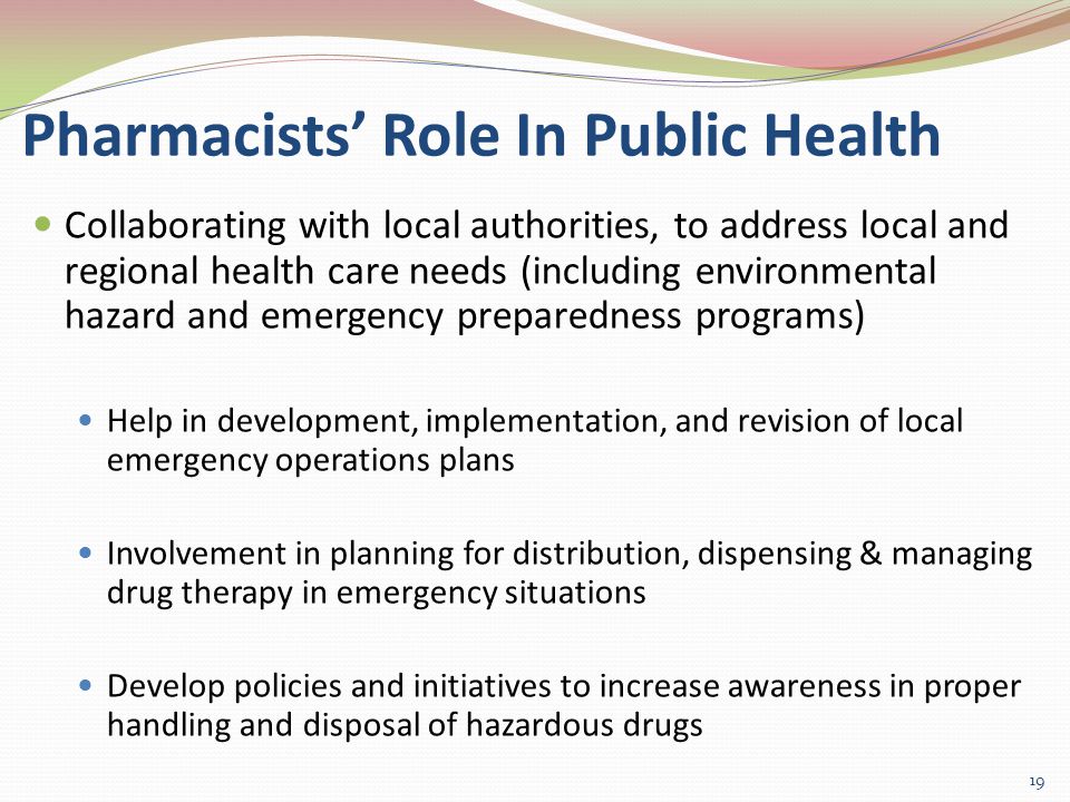Pharmacists’ Role In Public Health Collaborating with local authorities, to address local and regional health care needs (including environmental hazard and emergency preparedness programs) Help in development, implementation, and revision of local emergency operations plans Involvement in planning for distribution, dispensing & managing drug therapy in emergency situations Develop policies and initiatives to increase awareness in proper handling and disposal of hazardous drugs 19