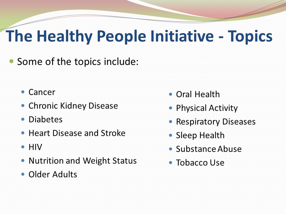 The Healthy People Initiative - Topics Some of the topics include: Cancer Chronic Kidney Disease Diabetes Heart Disease and Stroke HIV Nutrition and Weight Status Older Adults Oral Health Physical Activity Respiratory Diseases Sleep Health Substance Abuse Tobacco Use