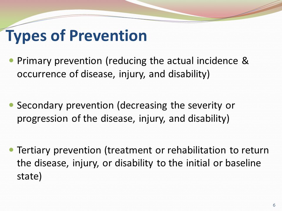 Types of Prevention Primary prevention (reducing the actual incidence & occurrence of disease, injury, and disability) Secondary prevention (decreasing the severity or progression of the disease, injury, and disability) Tertiary prevention (treatment or rehabilitation to return the disease, injury, or disability to the initial or baseline state) 6
