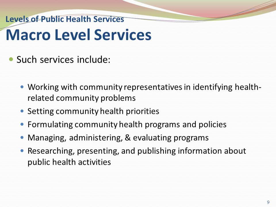 Levels of Public Health Services Macro Level Services Such services include: Working with community representatives in identifying health- related community problems Setting community health priorities Formulating community health programs and policies Managing, administering, & evaluating programs Researching, presenting, and publishing information about public health activities 9