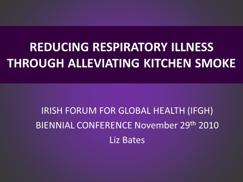REDUCING RESPIRATORY ILLNESS THROUGH ALLEVIATING KITCHEN SMOKE IRISH FORUM FOR GLOBAL HEALTH (IFGH) BIENNIAL CONFERENCE November 29 th 2010 Liz Bates