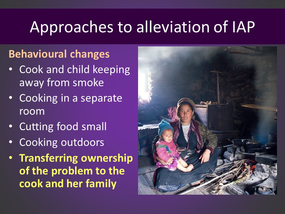 Approaches to alleviation of IAP Behavioural changes Cook and child keeping away from smoke Cooking in a separate room Cutting food small Cooking outdoors Transferring ownership of the problem to the cook and her family