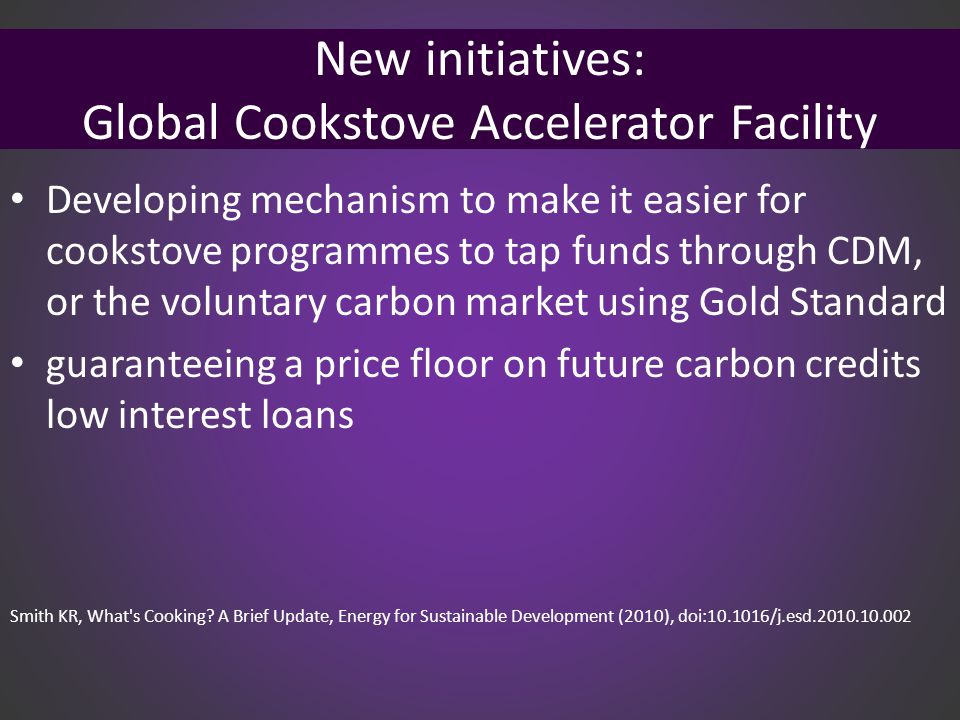 New initiatives: Global Cookstove Accelerator Facility Developing mechanism to make it easier for cookstove programmes to tap funds through CDM, or the voluntary carbon market using Gold Standard guaranteeing a price floor on future carbon credits low interest loans Smith KR, What s Cooking.