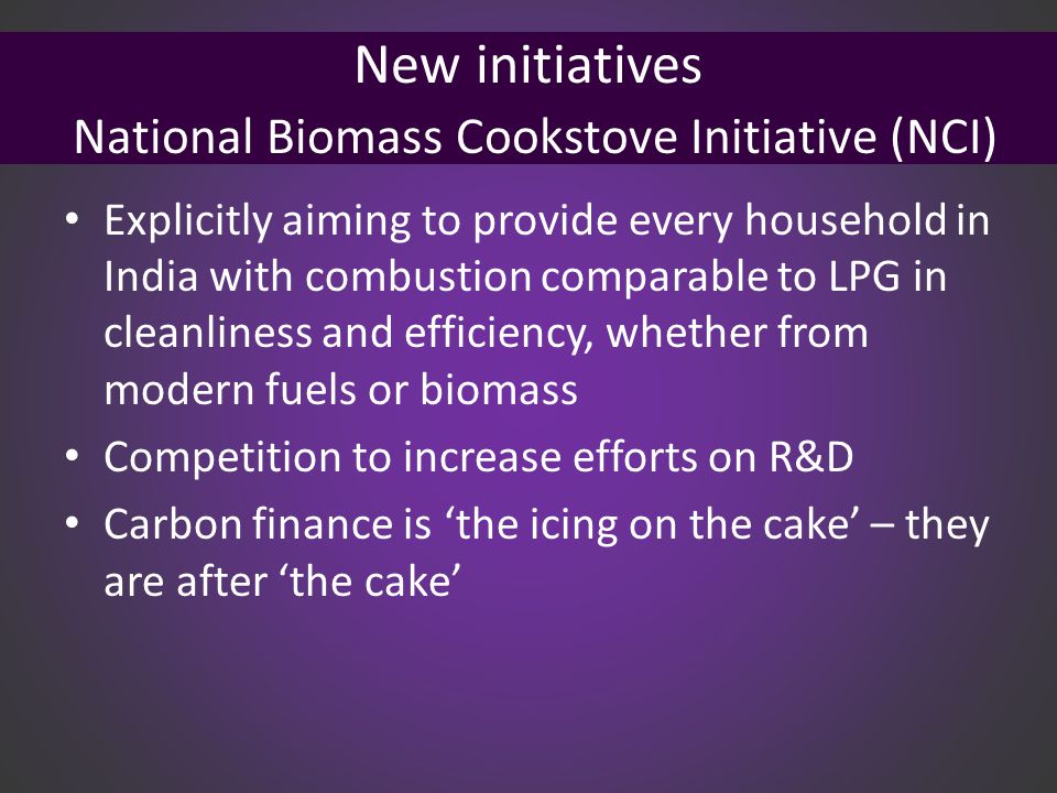 New initiatives National Biomass Cookstove Initiative (NCI) Explicitly aiming to provide every household in India with combustion comparable to LPG in cleanliness and efficiency, whether from modern fuels or biomass Competition to increase efforts on R&D Carbon finance is ‘the icing on the cake’ – they are after ‘the cake’