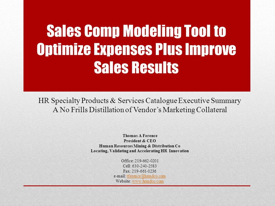 Sales Comp Modeling Tool to Optimize Expenses Plus Improve Sales Results HR Specialty Products & Services Catalogue Executive Summary A No Frills Distillation of Vendor’s Marketing Collateral Thomas A Ference President & CEO Human Resources Mining & Distribution Co Locating, Validating and Accelerating HR Innovation Office: Cell: Fax: Website: