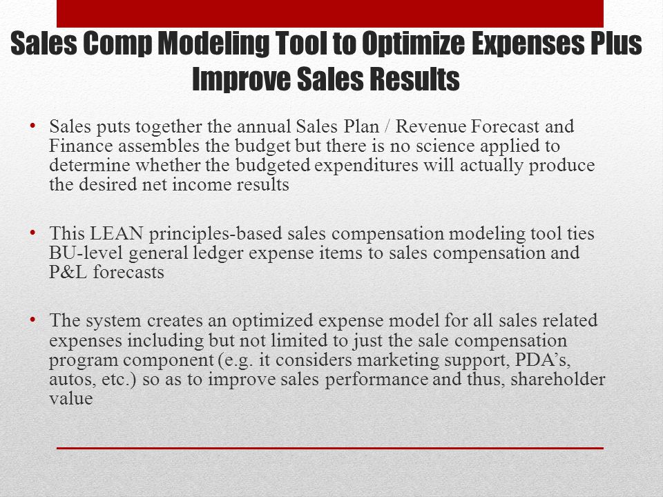 Sales Comp Modeling Tool to Optimize Expenses Plus Improve Sales Results Sales puts together the annual Sales Plan / Revenue Forecast and Finance assembles the budget but there is no science applied to determine whether the budgeted expenditures will actually produce the desired net income results This LEAN principles-based sales compensation modeling tool ties BU-level general ledger expense items to sales compensation and P&L forecasts The system creates an optimized expense model for all sales related expenses including but not limited to just the sale compensation program component (e.g.