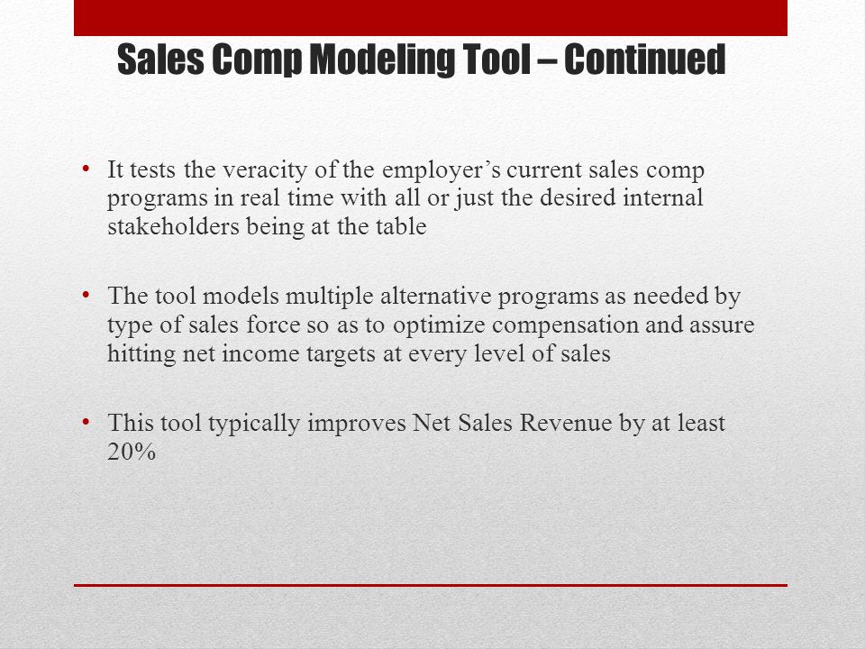 Sales Comp Modeling Tool – Continued It tests the veracity of the employer’s current sales comp programs in real time with all or just the desired internal stakeholders being at the table The tool models multiple alternative programs as needed by type of sales force so as to optimize compensation and assure hitting net income targets at every level of sales This tool typically improves Net Sales Revenue by at least 20%