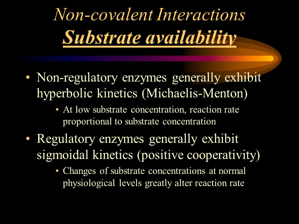 Non-covalent Interactions Substrate availability Non-regulatory enzymes generally exhibit hyperbolic kinetics (Michaelis-Menton) At low substrate concentration, reaction rate proportional to substrate concentration Regulatory enzymes generally exhibit sigmoidal kinetics (positive cooperativity) Changes of substrate concentrations at normal physiological levels greatly alter reaction rate