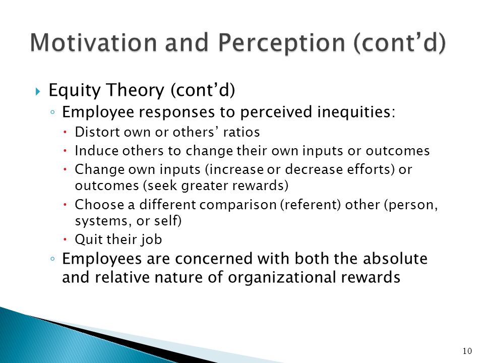  Equity Theory (cont’d) ◦ Employee responses to perceived inequities:  Distort own or others’ ratios  Induce others to change their own inputs or outcomes  Change own inputs (increase or decrease efforts) or outcomes (seek greater rewards)  Choose a different comparison (referent) other (person, systems, or self)  Quit their job ◦ Employees are concerned with both the absolute and relative nature of organizational rewards 10
