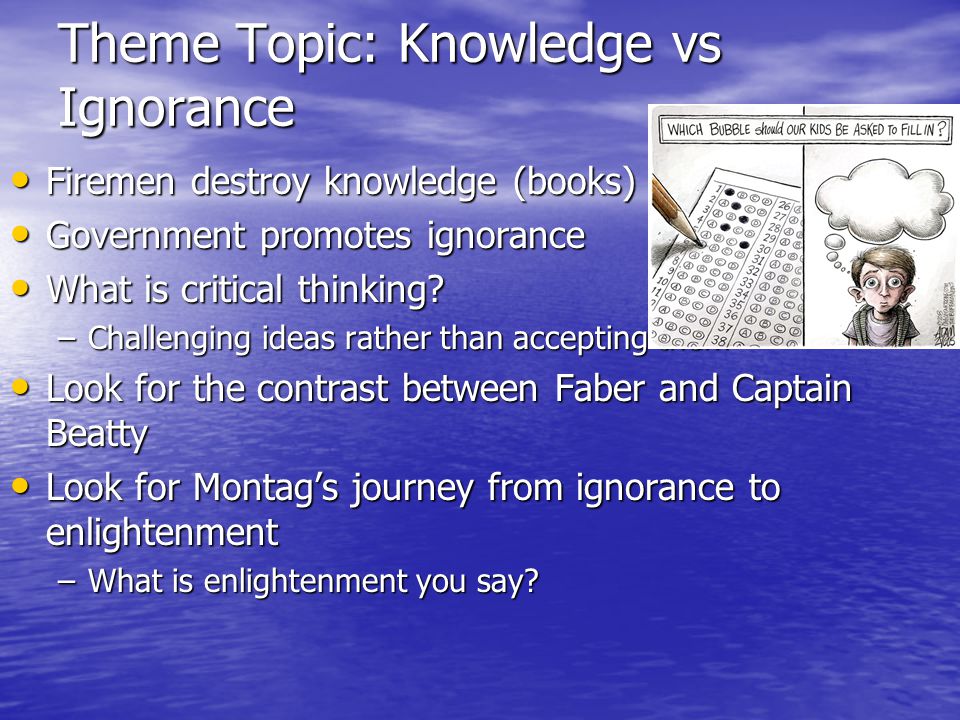 Theme Topic: Knowledge vs Ignorance Firemen destroy knowledge (books) Firemen destroy knowledge (books) Government promotes ignorance Government promotes ignorance What is critical thinking.