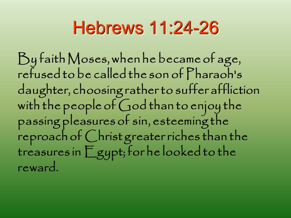 Hebrews 11:24-26 By faith Moses, when he became of age, refused to be called the son of Pharaoh s daughter, choosing rather to suffer affliction with the people of God than to enjoy the passing pleasures of sin, esteeming the reproach of Christ greater riches than the treasures in Egypt; for he looked to the reward.