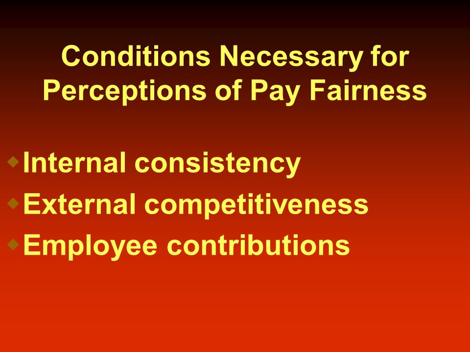 Conditions Necessary for Perceptions of Pay Fairness  Internal consistency  External competitiveness  Employee contributions