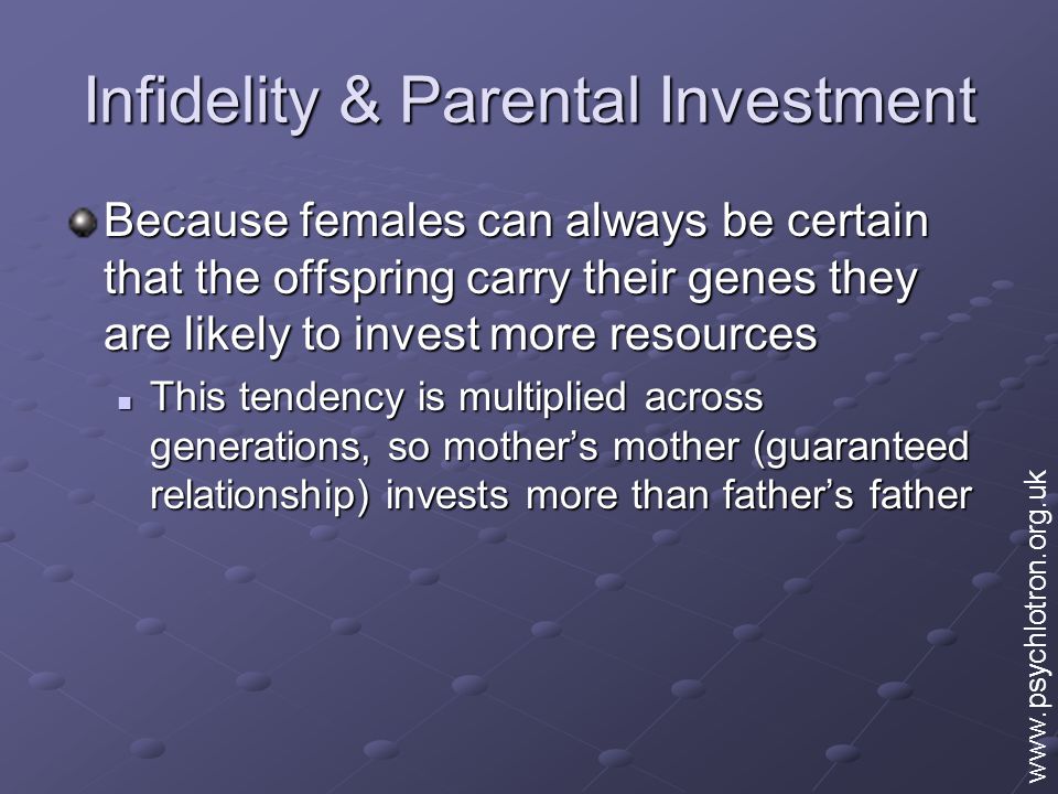 Infidelity & Parental Investment Because females can always be certain that the offspring carry their genes they are likely to invest more resources This tendency is multiplied across generations, so mother’s mother (guaranteed relationship) invests more than father’s father This tendency is multiplied across generations, so mother’s mother (guaranteed relationship) invests more than father’s father