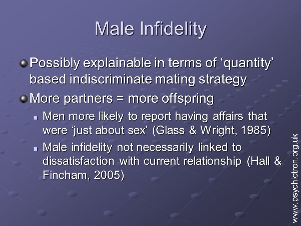 Male Infidelity Possibly explainable in terms of ‘quantity’ based indiscriminate mating strategy More partners = more offspring Men more likely to report having affairs that were ‘just about sex’ (Glass & Wright, 1985) Men more likely to report having affairs that were ‘just about sex’ (Glass & Wright, 1985) Male infidelity not necessarily linked to dissatisfaction with current relationship (Hall & Fincham, 2005) Male infidelity not necessarily linked to dissatisfaction with current relationship (Hall & Fincham, 2005)