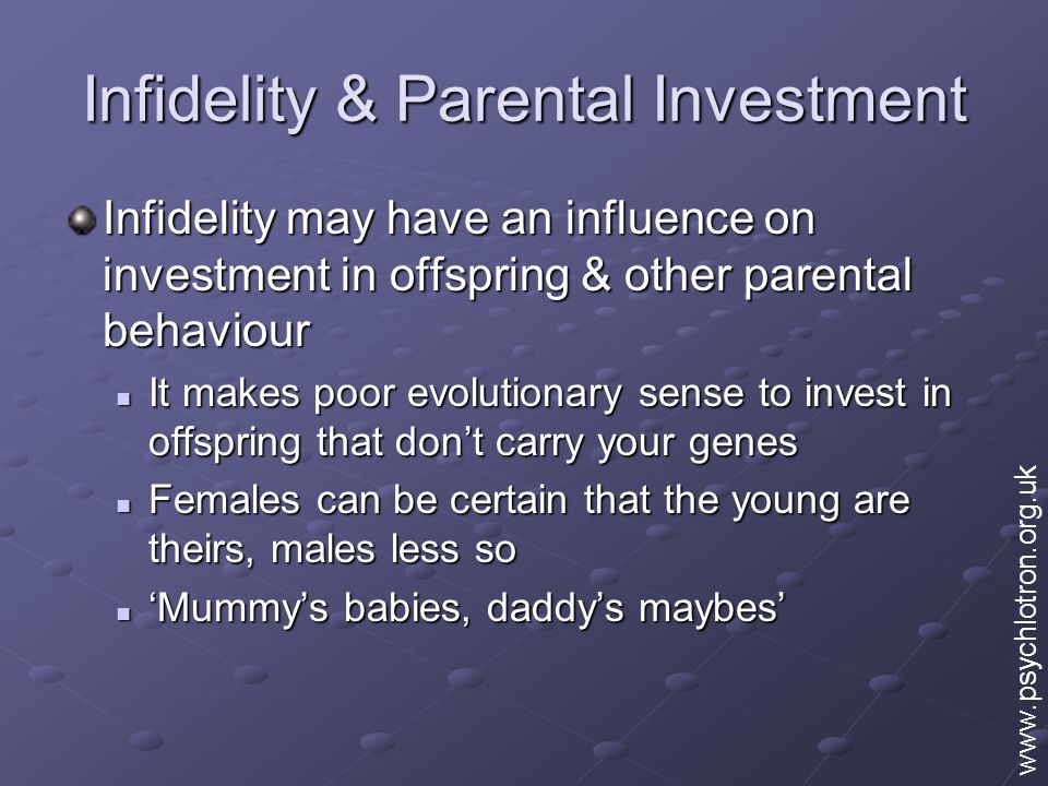 Infidelity & Parental Investment Infidelity may have an influence on investment in offspring & other parental behaviour It makes poor evolutionary sense to invest in offspring that don’t carry your genes It makes poor evolutionary sense to invest in offspring that don’t carry your genes Females can be certain that the young are theirs, males less so Females can be certain that the young are theirs, males less so ‘Mummy’s babies, daddy’s maybes’ ‘Mummy’s babies, daddy’s maybes’