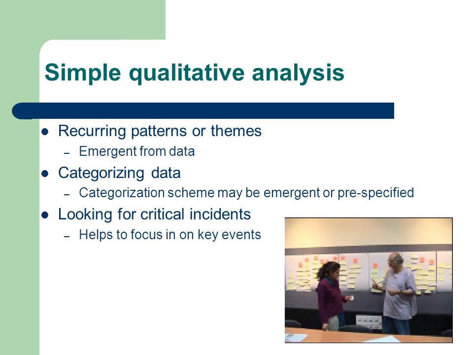 Simple qualitative analysis Recurring patterns or themes – Emergent from data Categorizing data – Categorization scheme may be emergent or pre-specified Looking for critical incidents – Helps to focus in on key events