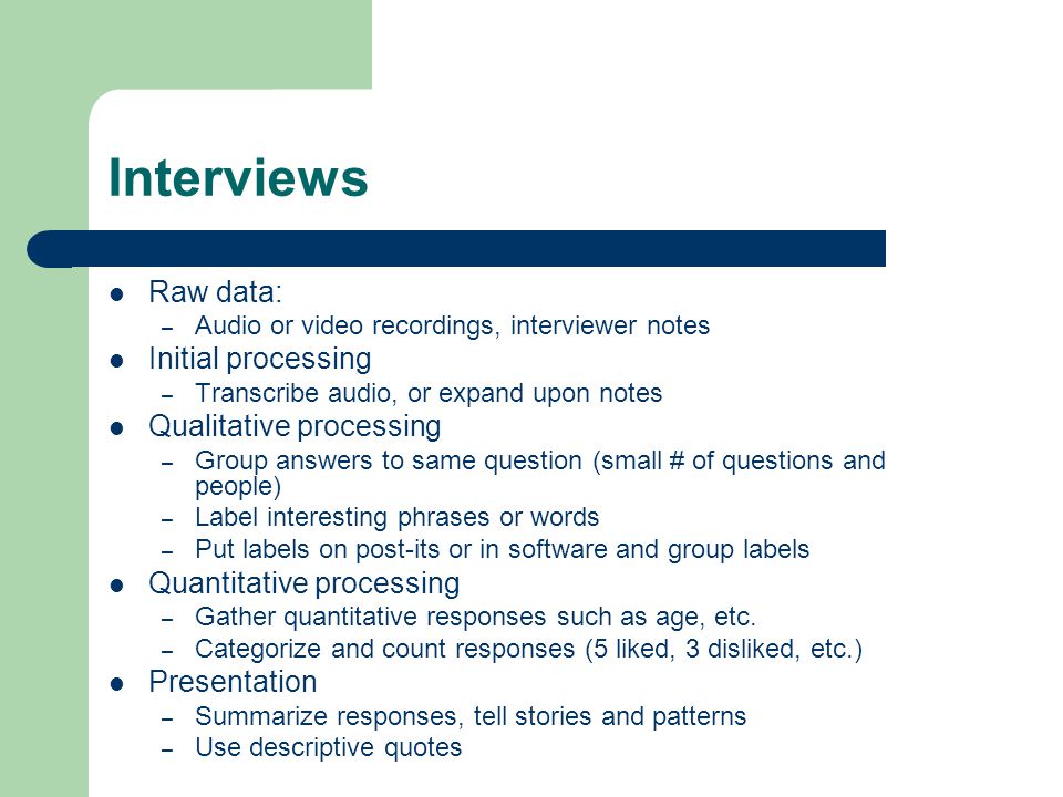 Interviews Raw data: – Audio or video recordings, interviewer notes Initial processing – Transcribe audio, or expand upon notes Qualitative processing – Group answers to same question (small # of questions and people) – Label interesting phrases or words – Put labels on post-its or in software and group labels Quantitative processing – Gather quantitative responses such as age, etc.