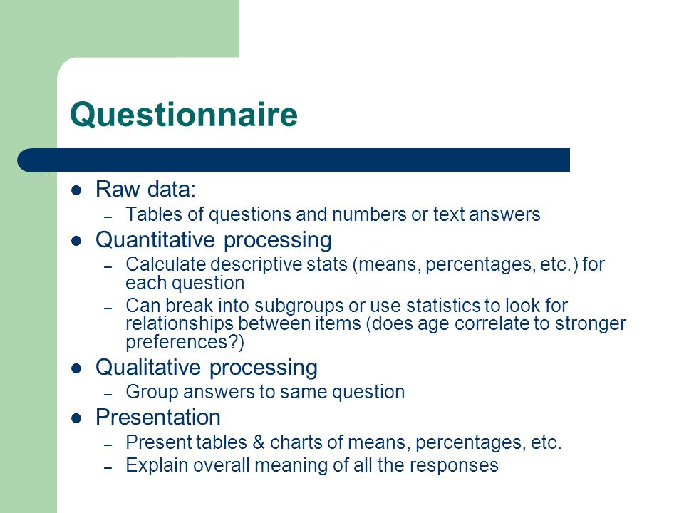 Questionnaire Raw data: – Tables of questions and numbers or text answers Quantitative processing – Calculate descriptive stats (means, percentages, etc.) for each question – Can break into subgroups or use statistics to look for relationships between items (does age correlate to stronger preferences ) Qualitative processing – Group answers to same question Presentation – Present tables & charts of means, percentages, etc.