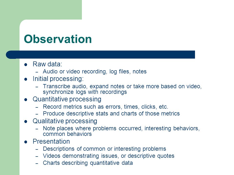 Observation Raw data: – Audio or video recording, log files, notes Initial processing: – Transcribe audio, expand notes or take more based on video, synchronize logs with recordings Quantitative processing – Record metrics such as errors, times, clicks, etc.