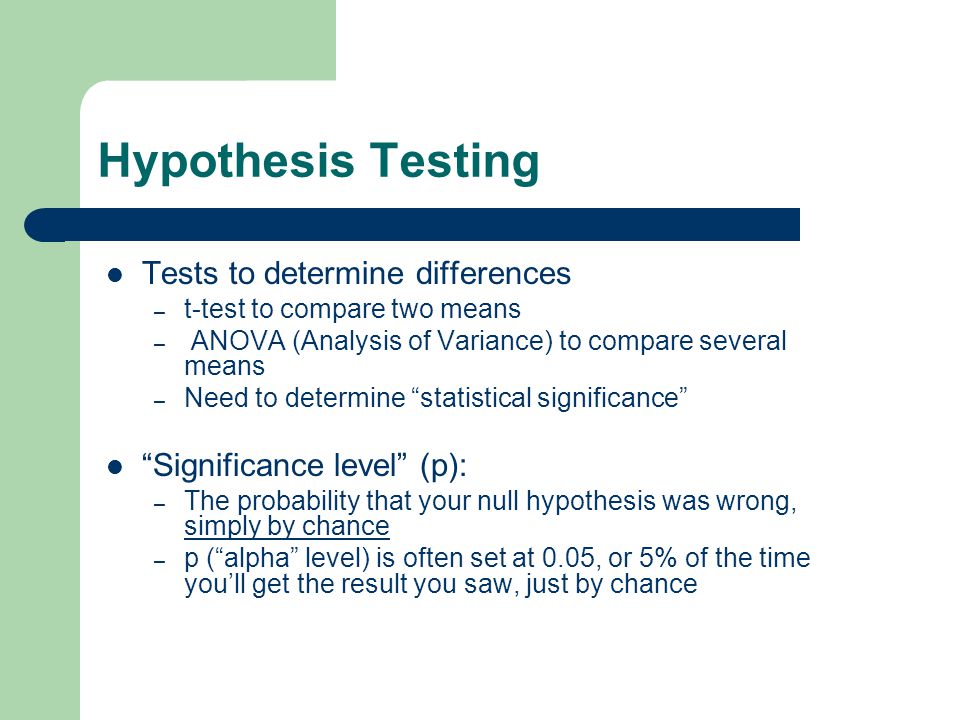 Hypothesis Testing Tests to determine differences – t-test to compare two means – ANOVA (Analysis of Variance) to compare several means – Need to determine statistical significance Significance level (p): – The probability that your null hypothesis was wrong, simply by chance – p ( alpha level) is often set at 0.05, or 5% of the time you’ll get the result you saw, just by chance