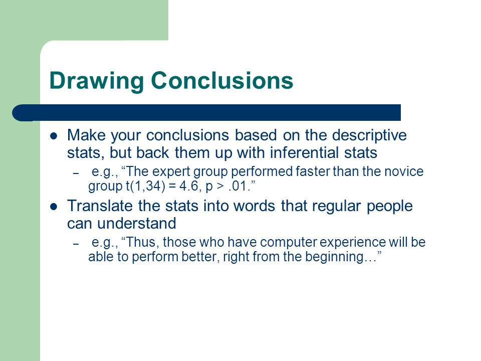 Drawing Conclusions Make your conclusions based on the descriptive stats, but back them up with inferential stats – e.g., The expert group performed faster than the novice group t(1,34) = 4.6, p >.01. Translate the stats into words that regular people can understand – e.g., Thus, those who have computer experience will be able to perform better, right from the beginning…