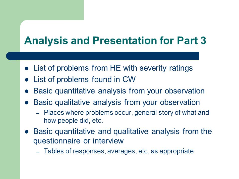 Analysis and Presentation for Part 3 List of problems from HE with severity ratings List of problems found in CW Basic quantitative analysis from your observation Basic qualitative analysis from your observation – Places where problems occur, general story of what and how people did, etc.