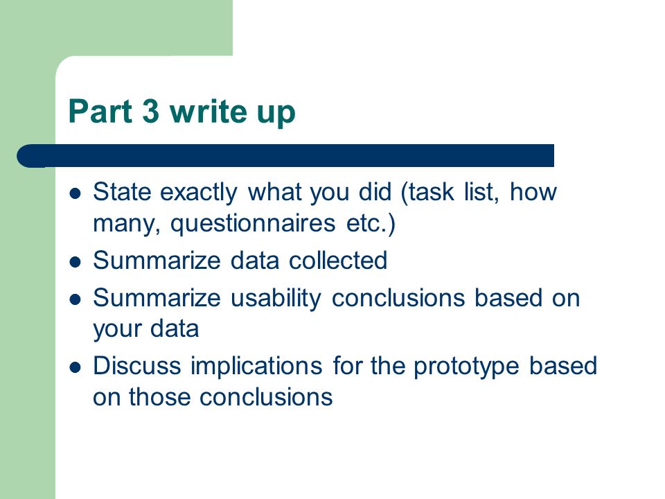 Part 3 write up State exactly what you did (task list, how many, questionnaires etc.) Summarize data collected Summarize usability conclusions based on your data Discuss implications for the prototype based on those conclusions