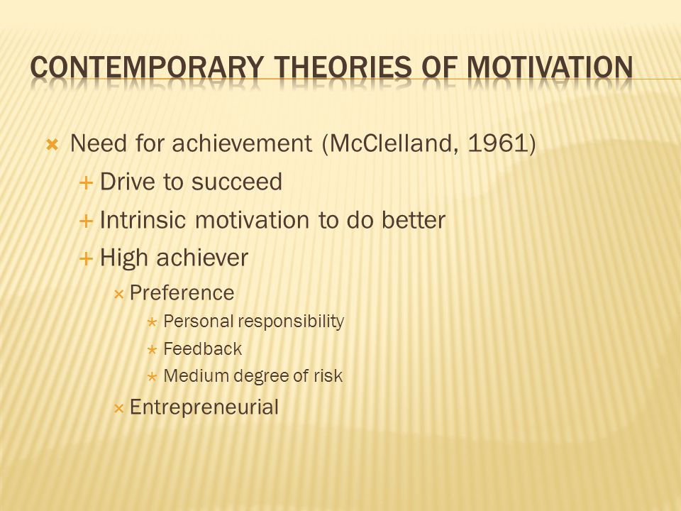  Need for achievement (McClelland, 1961)  Drive to succeed  Intrinsic motivation to do better  High achiever  Preference  Personal responsibility  Feedback  Medium degree of risk  Entrepreneurial