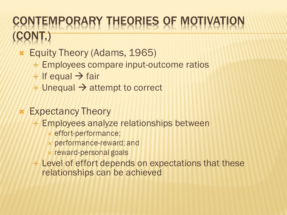  Equity Theory (Adams, 1965)  Employees compare input-outcome ratios  If equal  fair  Unequal  attempt to correct  Expectancy Theory  Employees analyze relationships between  effort-performance;  performance-reward; and  reward-personal goals  Level of effort depends on expectations that these relationships can be achieved