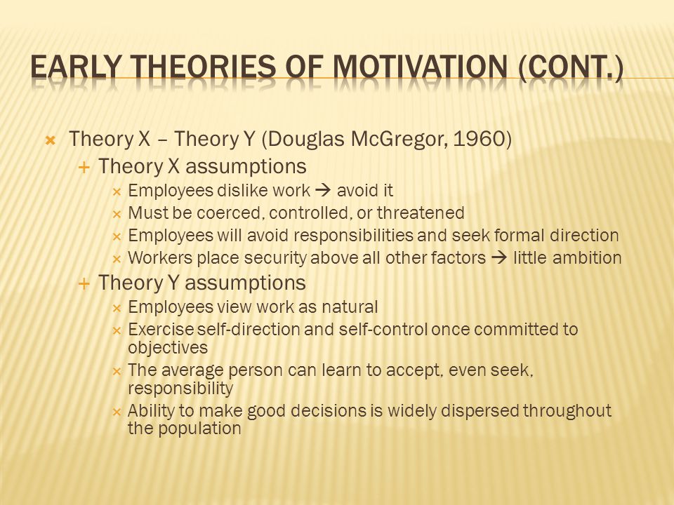  Theory X – Theory Y (Douglas McGregor, 1960)  Theory X assumptions  Employees dislike work  avoid it  Must be coerced, controlled, or threatened  Employees will avoid responsibilities and seek formal direction  Workers place security above all other factors  little ambition  Theory Y assumptions  Employees view work as natural  Exercise self-direction and self-control once committed to objectives  The average person can learn to accept, even seek, responsibility  Ability to make good decisions is widely dispersed throughout the population