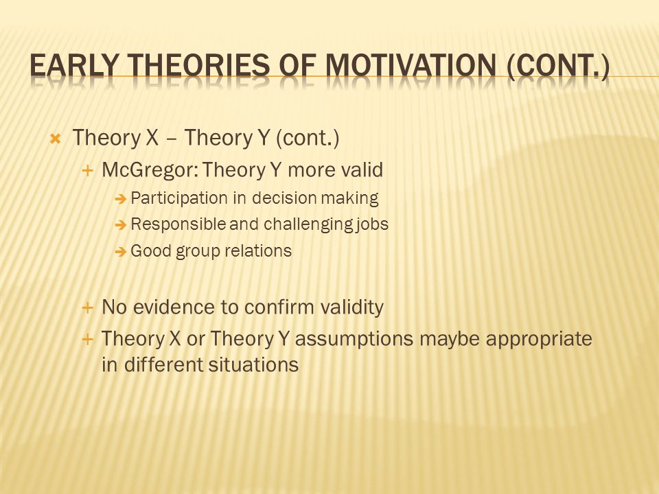  Theory X – Theory Y (cont.)  McGregor: Theory Y more valid  Participation in decision making  Responsible and challenging jobs  Good group relations  No evidence to confirm validity  Theory X or Theory Y assumptions maybe appropriate in different situations