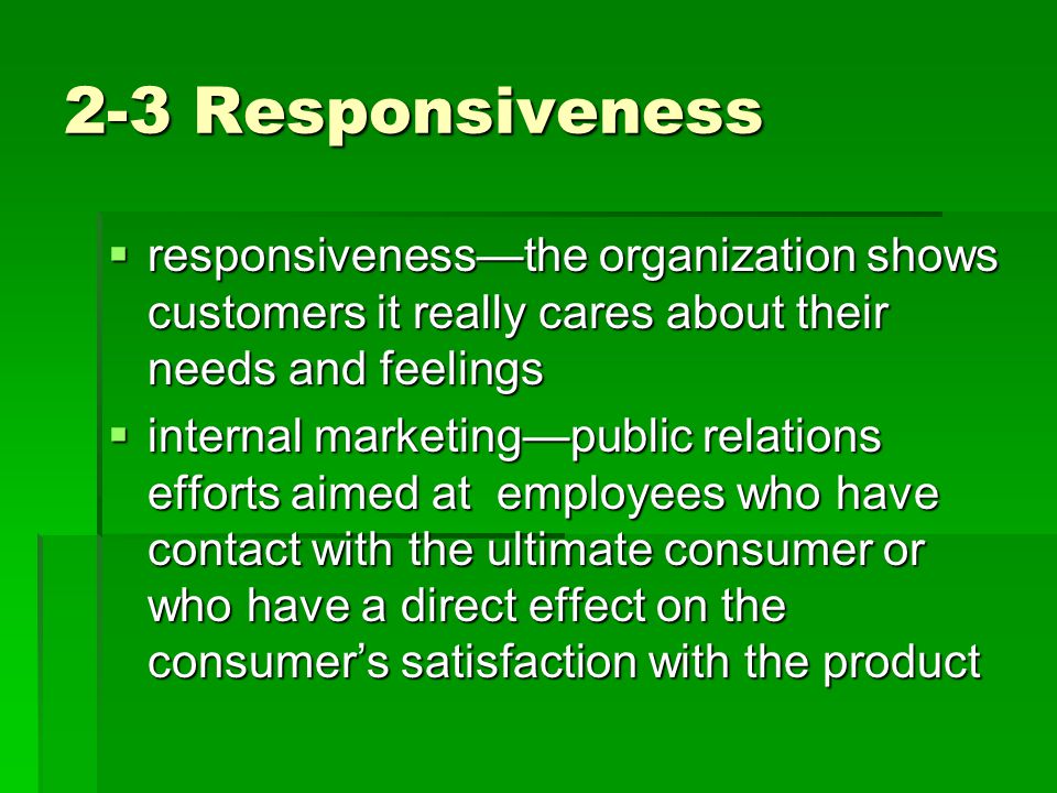2-3 Responsiveness  responsiveness—the organization shows customers it really cares about their needs and feelings  internal marketing—public relations efforts aimed at employees who have contact with the ultimate consumer or who have a direct effect on the consumer’s satisfaction with the product