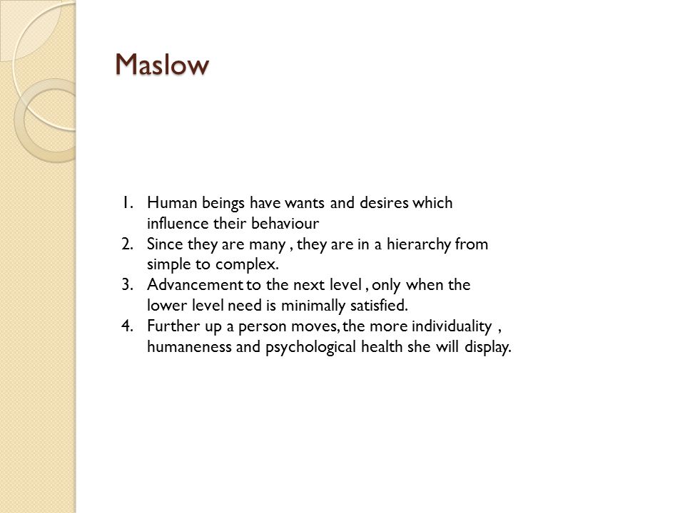 Maslow 1.Human beings have wants and desires which influence their behaviour 2.Since they are many, they are in a hierarchy from simple to complex.