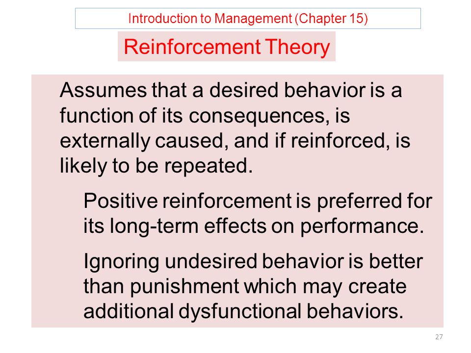 Introduction to Management (Chapter 15) 27 Reinforcement Theory Assumes that a desired behavior is a function of its consequences, is externally caused, and if reinforced, is likely to be repeated.