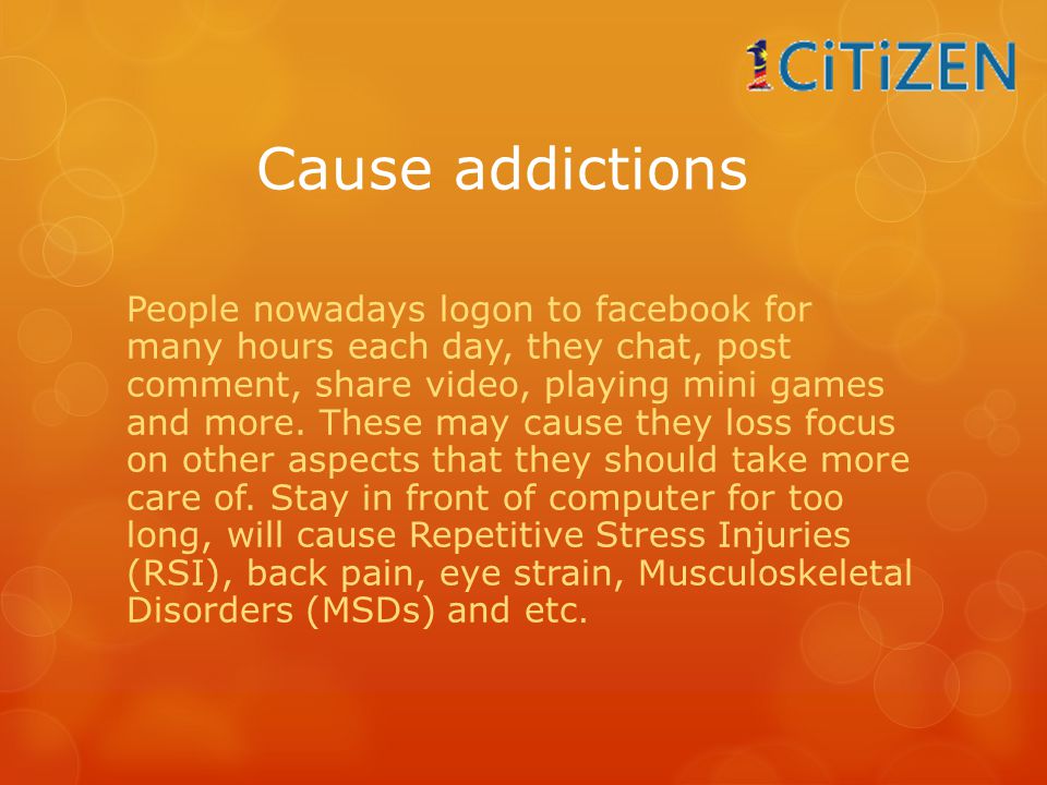 Cause addictions People nowadays logon to facebook for many hours each day, they chat, post comment, share video, playing mini games and more.