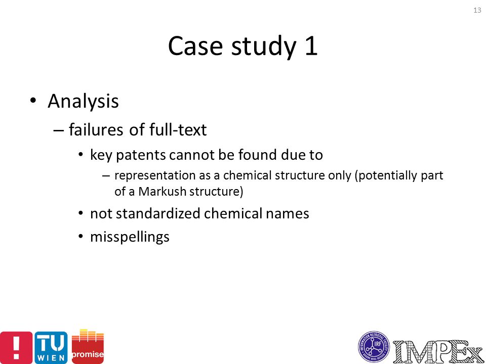 Case study 1 Analysis – failures of full-text key patents cannot be found due to – representation as a chemical structure only (potentially part of a Markush structure) not standardized chemical names misspellings 13