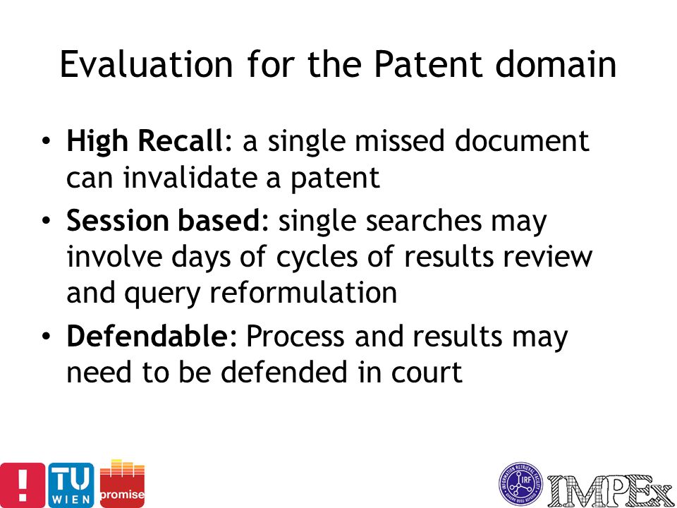 Evaluation for the Patent domain High Recall: a single missed document can invalidate a patent Session based: single searches may involve days of cycles of results review and query reformulation Defendable: Process and results may need to be defended in court