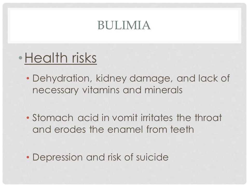 BULIMIA Health risks Dehydration, kidney damage, and lack of necessary vitamins and minerals Stomach acid in vomit irritates the throat and erodes the enamel from teeth Depression and risk of suicide