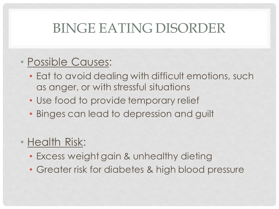 BINGE EATING DISORDER Possible Causes: Eat to avoid dealing with difficult emotions, such as anger, or with stressful situations Use food to provide temporary relief Binges can lead to depression and guilt Health Risk: Excess weight gain & unhealthy dieting Greater risk for diabetes & high blood pressure