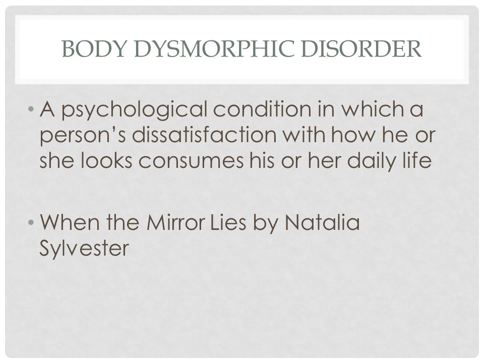 BODY DYSMORPHIC DISORDER A psychological condition in which a person’s dissatisfaction with how he or she looks consumes his or her daily life When the Mirror Lies by Natalia Sylvester