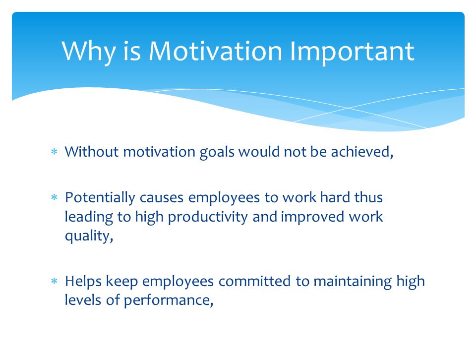  Without motivation goals would not be achieved,  Potentially causes employees to work hard thus leading to high productivity and improved work quality,  Helps keep employees committed to maintaining high levels of performance, Why is Motivation Important