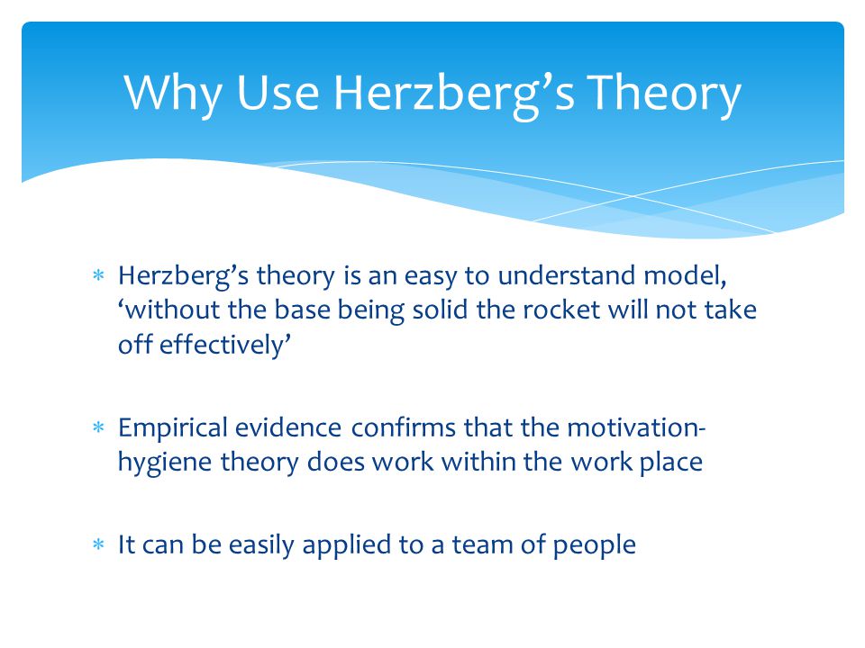  Herzberg’s theory is an easy to understand model, ‘without the base being solid the rocket will not take off effectively’  Empirical evidence confirms that the motivation- hygiene theory does work within the work place  It can be easily applied to a team of people Why Use Herzberg’s Theory