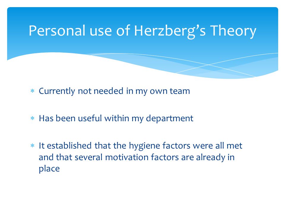  Currently not needed in my own team  Has been useful within my department  It established that the hygiene factors were all met and that several motivation factors are already in place Personal use of Herzberg’s Theory