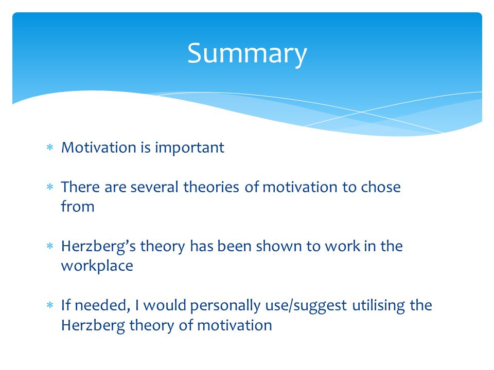  Motivation is important  There are several theories of motivation to chose from  Herzberg’s theory has been shown to work in the workplace  If needed, I would personally use/suggest utilising the Herzberg theory of motivation Summary