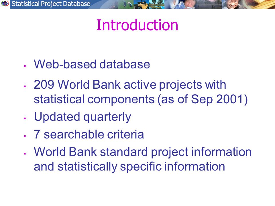 Statistical Project Database Introduction  Web-based database  209 World Bank active projects with statistical components (as of Sep 2001)  Updated quarterly  7 searchable criteria  World Bank standard project information and statistically specific information