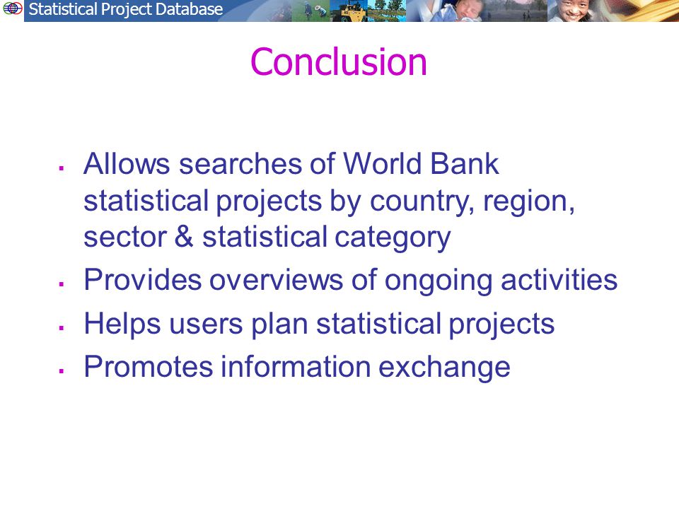 Statistical Project Database Conclusion  Allows searches of World Bank statistical projects by country, region, sector & statistical category  Provides overviews of ongoing activities  Helps users plan statistical projects  Promotes information exchange