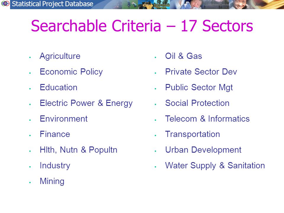 Statistical Project Database Searchable Criteria – 17 Sectors  Agriculture  Economic Policy  Education  Electric Power & Energy  Environment  Finance  Hlth, Nutn & Popultn  Industry  Mining  Oil & Gas  Private Sector Dev  Public Sector Mgt  Social Protection  Telecom & Informatics  Transportation  Urban Development  Water Supply & Sanitation