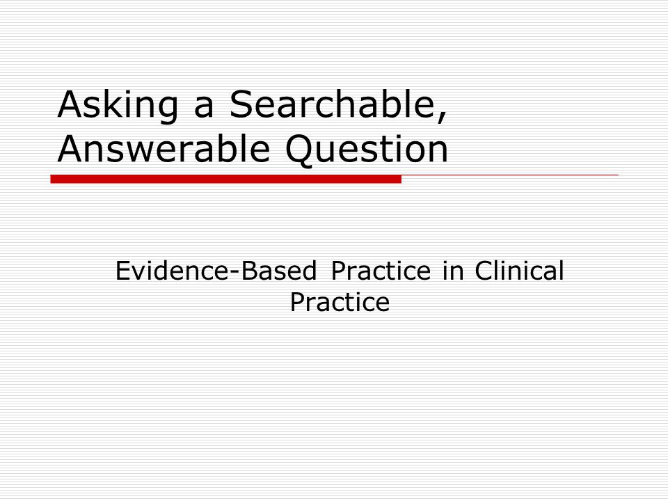 Asking a Searchable, Answerable Question Evidence-Based Practice in Clinical Practice